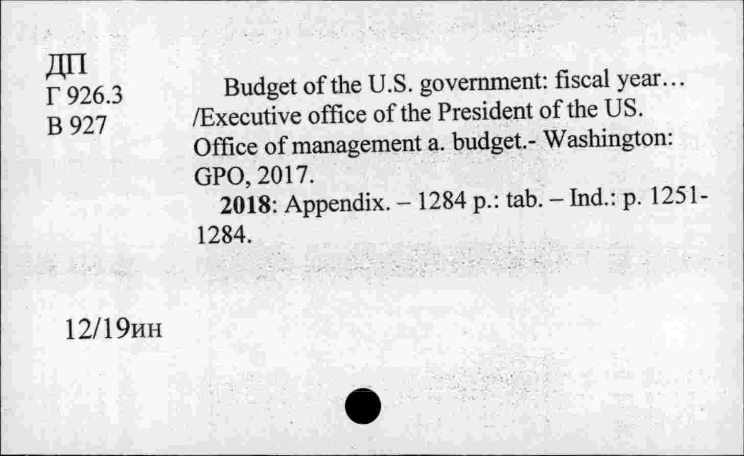 ﻿Zin r 926.3 B927
Budget of the U.S. government: fiscal year... /Executive office of the President of the US. Office of management a. budget.- Washington: GPO, 2017.
2018: Appendix. - 1284 p.: tab. - Ind.: p. 1251-1284.
12/19hh